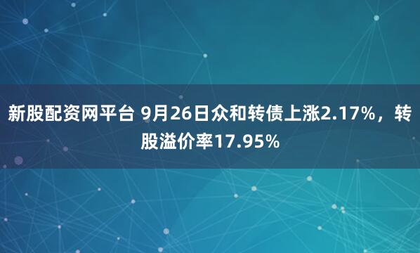 新股配资网平台 9月26日众和转债上涨2.17%，转股溢价率17.95%