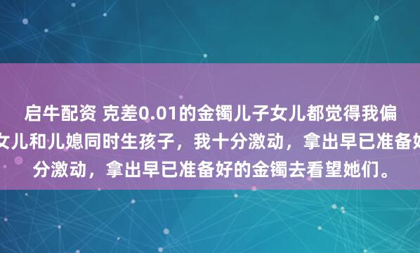 启牛配资 克差0.01的金镯儿子女儿都觉得我偏心 方嫣然林越方宇 女儿和儿媳同时生孩子，我十分激动，拿出早已准备好的金镯去看望她们。