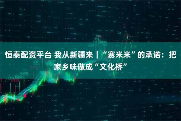恒泰配资平台 我从新疆来｜“赛米米”的承诺：把家乡味做成“文化桥”