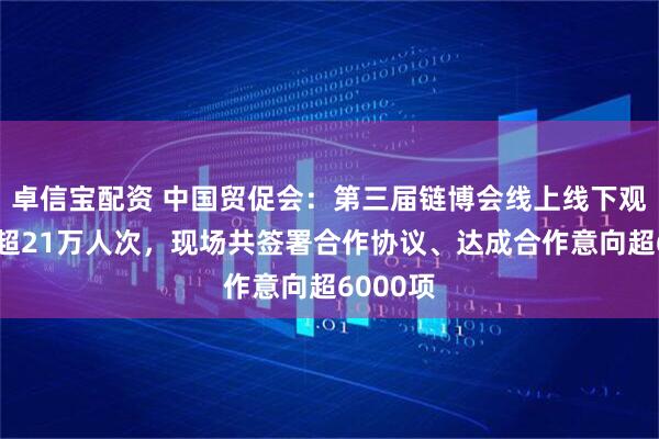 卓信宝配资 中国贸促会：第三届链博会线上线下观众人数超21万人次，现场共签署合作协议、达成合作意向超6000项