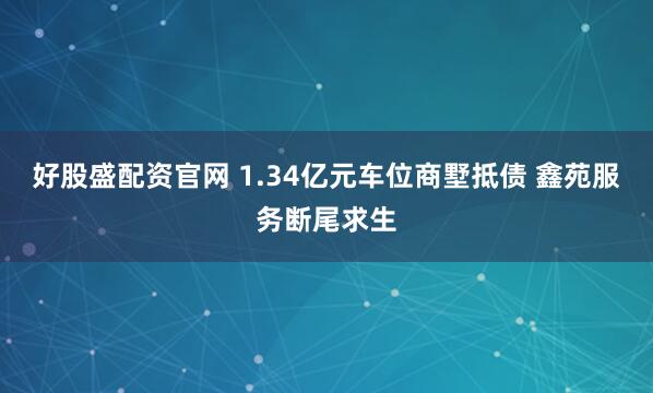 好股盛配资官网 1.34亿元车位商墅抵债 鑫苑服务断尾求生