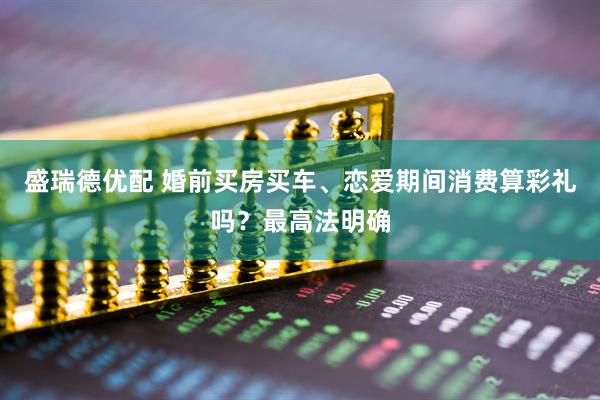 盛瑞德优配 婚前买房买车、恋爱期间消费算彩礼吗？最高法明确