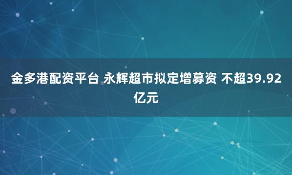 金多港配资平台 永辉超市拟定增募资 不超39.92亿元