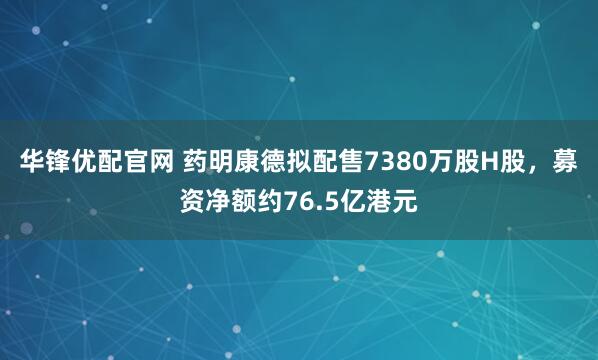 华锋优配官网 药明康德拟配售7380万股H股，募资净额约76.5亿港元